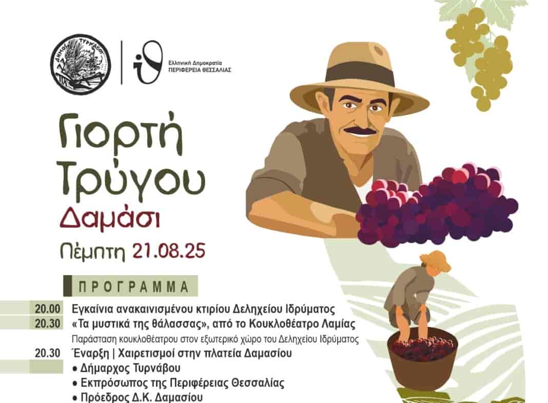 Στις 21 Αυγούστου η 1η Γιορτή Τρύγου στο Δαμάσι. – Θα πραγματοποιηθούν επίσης τα εγκαίνια του Δελήχειου Πολιτιστικού Κέντρου Την Πέμπτη 21 Αυγούστου 2025 θα πραγματοποιηθεί η 1η Γιορτή Τρύγου στο Δαμάσι, που διοργανώνει ο Δήμος Τυρνάβου με στόχο να αναδείξει το αμπελοοινικό δυναμικό της περιοχής. Στη συνδιοργάνωση συμμετέχει η Περιφέρεια Θεσσαλίας. Πρόγραμμα: 1η Γιορτή Τρύγου Πέμπτη 21/08/2025 20.30 Έναρξη – Χαιρετισμοί στην πλατεία Δαμασίου - Δήμαρχος Τυρνάβου, Αστέριος Τσικριτσής - Περιφερειάρχης Θεσσαλίας, Δημήτριος Κουρέτας - Πρόεδρος Δ.Κ. Δαμασίου, Γεώργιος Τσανάκας - Διευθύντρια Αγροτικού Οινοποιητικού Συνεταιρισμού Τυρνάβου, Αναστασία Παναγιώτου Ομιλία με θέμα «Τρύγος: από την παράδοση στη βιωσιμότητα» από τη Γεωπόνο του ΑΟΣ Τυρνάβου, Ζαΐρα Παπαφίγκου 20.30 «Τα μυστικά της θάλασσας», από το Κουκλοθέατρο Λαμίας, παράσταση κουκλοθέατρου στον εξωτερικό χώρο του Δεληχείου Ιδρύματος 21.30 Παραδοσιακό πρόγραμμα στην πλατεία Δαμασίου με τον δεξιοτέχνη του κλαρίνου Νίκο Φιλιππίδη και την ορχήστρα του. Στο τραγούδι η Λευκοθέα Φιλιππίδη και ο Ξενοφών Τσούνης Συμμετέχει ο Εκπολιτιστικός Μορφωτικός Σύλλογος Δαμασίου Πριν από την έναρξη της Γιορτής, θα πραγματοποιηθούν στις 20.00΄ τα εγκαίνια του ανακαινισμένου κτιρίου του Δελήχειου Πολιτιστικού Κέντρου.