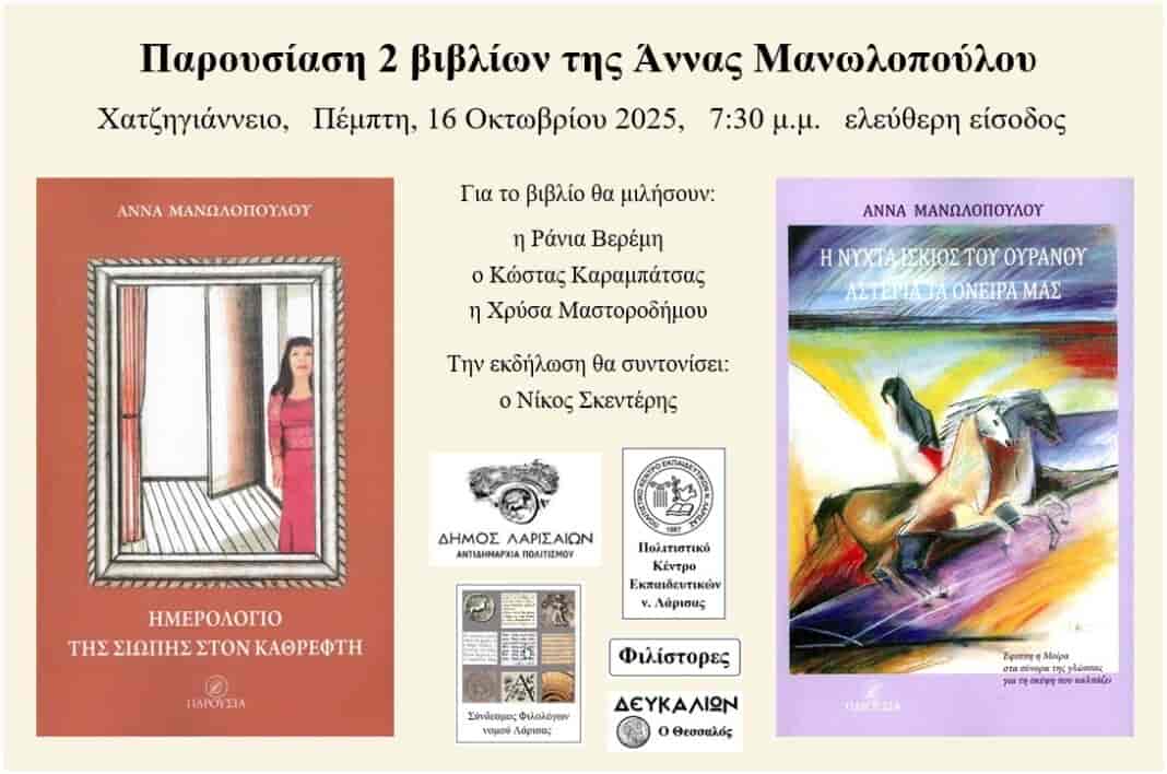 Παρουσιάζονται στη Λάρισα τα τελευταία 2 βιβλία της Άννας Μανωλοπούλου. Παρουσιάζονται στη Λάρισα τα 2 τελευταία βιβλία της Άννας Μανωλοπούλου «Ημερολόγιο της σιωπής στον καθρέφτη» και «Η νύχτα ίσκιος του ουρανού αστέρια τα όνειρά μας» από την Αντιδημαρχία Πολιτισμού, του Δήμου Λαρισαίων, το Πολιτιστικό Κέντρο Εκπαιδευτικών νομού Λάρισας – ΠΟΚΕΛ, τον Σύνδεσμο Φιλολόγων νομού Λάρισας, το περιοδικό «Δευκαλίων ο Θεσσαλός» και τους «Φιλίστορες», στο Χατζηγιάννειο, την Πέμπτη, 16 Οκτωβρίου 2025, στις 7:30 μ.μ. με ελεύθερη είσοδο. Για τα 2 βιβλία θα μιλήσουν η Ράνια Βερέμη (κλασική φιλόλογος), ο Κώστας Καραμπάτσας (μαθηματικός, διευθυντής σχολείου, πρώην διοικητής νοσοκομείου), η Χρύσα Μαστοροδήμου (εκπαιδευτικός, διευθύντρια σχολείου, συγγραφέας) και ίδια η συγγραφέας Άννα Μανωλοπούλου, την εκδήλωση θα χαιρετήσει ο αντιδήμαρχος πολιτισμού, Ρετσιάνης Θωμάς, ενώ θα συντονίσει ο Νίκος Σκεντέρης (παιδίατρος, πανεπιστημιακός). «Η νύχτα ίσκιος του ουρανού αστέρια τα όνειρά μας» είναι η έφιππη Μοίρα στα σύνορα της γλώσσας για τη Σκέψη που καλπάζει, ένας χρησμός για της νύχτας το βαθύσκιωτο σκοτάδι, για το φιλί της χαραυγής, ένα μυθιστόρημα, όπου ως αφηγηματική τελετουργία, το συνειρμικό δυναμικό των εικόνων, μέσα από το αποφθεγματικό θησαύρισμα της πλοκής και της δράσης, αναβλύζει η αρμονία του μύθου ως κρυφή ουσία των πραγμάτων. Το «Ημερολόγιο της σιωπής στον καθρέφτη» είναι αφηγηματική ποίηση, η οποία μοιράζει την αέναη γένεση του ωραίου σε μέθη της άμιλλας με το χρόνο, «Η ομορφιά είναι μπροστά μας / αλλά δε μπορεί να μας σώσει / αν δεν την έχουμε μέσα μας», «Ημερολόγιο της σιωπής στον καθρέφτη / με το αίμα των λέξεων / απ’ τις φλέβες της γης».