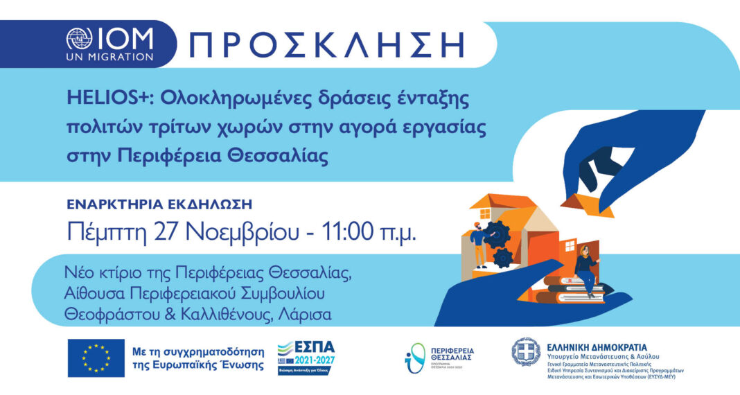 Περιφέρεια Θεσσαλίας: Εναρκτήρια Εκδήλωση του προγράμματος HELIOS+ Η Περιφέρεια Θεσσαλίας και ο Διεθνής Οργανισμός Μετανάστευσης (IOM) διοργανώνουν την Εναρκτήρια Εκδήλωση του προγράμματος HELIOS+, με αντικείμενο τις Ολοκληρωμένες δράσεις ένταξης πολιτών τρίτων χωρών στην αγορά εργασίας στην Περιφέρεια Θεσσαλίας. Η εκδήλωση θα πραγματοποιηθεί την Πέμπτη 27 Νοεμβρίου, στις 11:00 π.μ., στο Νέο Κτίριο της Περιφέρειας Θεσσαλίας, στην Αίθουσα Περιφερειακού Συμβουλίου (Θεοφράστου & Καλλισθένους, Λάρισα). Το πρόγραμμα HELIOS+ στοχεύει στην υποστήριξη της ομαλής κοινωνικής και επαγγελματικής ένταξης πολιτών τρίτων χωρών, μέσα από εξειδικευμένες δράσεις κατάρτισης, συμβουλευτικής, ενδυνάμωσης δεξιοτήτων και διασύνδεσης με την αγορά εργασίας. Η πρωτοβουλία υλοποιείται με τη συγχρηματοδότηση της Ευρωπαϊκής Ένωσης, στο πλαίσιο του ΕΣΠΑ 2021–2027, σε συνεργασία με το Υπουργείο Μετανάστευσης & Ασύλου